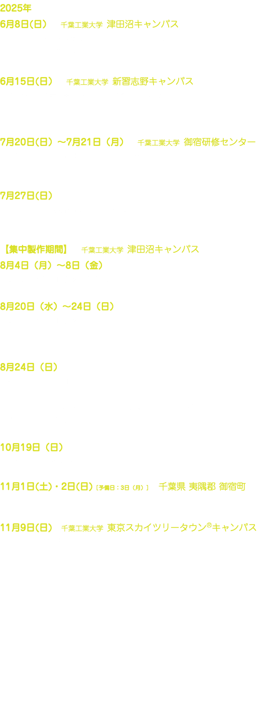 2025年 6月8日(日）　千葉工業大学 津田沼キャンパス キックオフ会、養成講座について、スケジュールの説明、 モデルロケット製作など 6月15日(日）　千葉工業大学 新習志野キャンパス ミッション検討、モデルロケット打ち上げ体験など 7月20日(日）〜7月21日（月）　千葉工業大学 御宿研修センター 合宿：ロケット基本設計、エンジン燃焼実験など 7月27日(日） ミッション定義審査（MDR）　審査書類提出 【集中製作期間】　千葉工業大学 津田沼キャンパス 8月4日（月）〜8日（金） 第一製作期間：ロケット設計・製作 8月20日（水）〜24日（日） 第二製作期間：ロケット設計・製作 8月24日（日） 詳細設計審査（CDR） ※本スケジュール以外にも、チームで計画を立てて、月数回日時を決め、 大学で製作活動を行います。 10月19日（日） 飛行準備審査会（FRR） 11月1日(土)・2日(日)［予備日：3日（月）］　千葉県 夷隅郡 御宿町 ロケット打ち上げ 11月9日(日)　千葉工業大学 東京スカイツリータウン®キャンパス 打ち上げ終了報告会